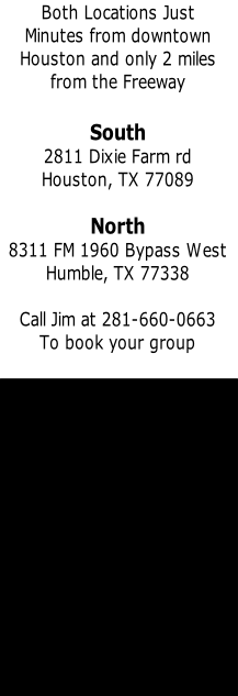 Both Locations Just 
Minutes from downtown
Houston and only 2 miles 
from the Freeway

South
2811 Dixie Farm rd
Houston, TX 77089

North
8311 FM 1960 Bypass West 
Humble, TX 77338

Call Jim at 281-660-0663
To book your group



